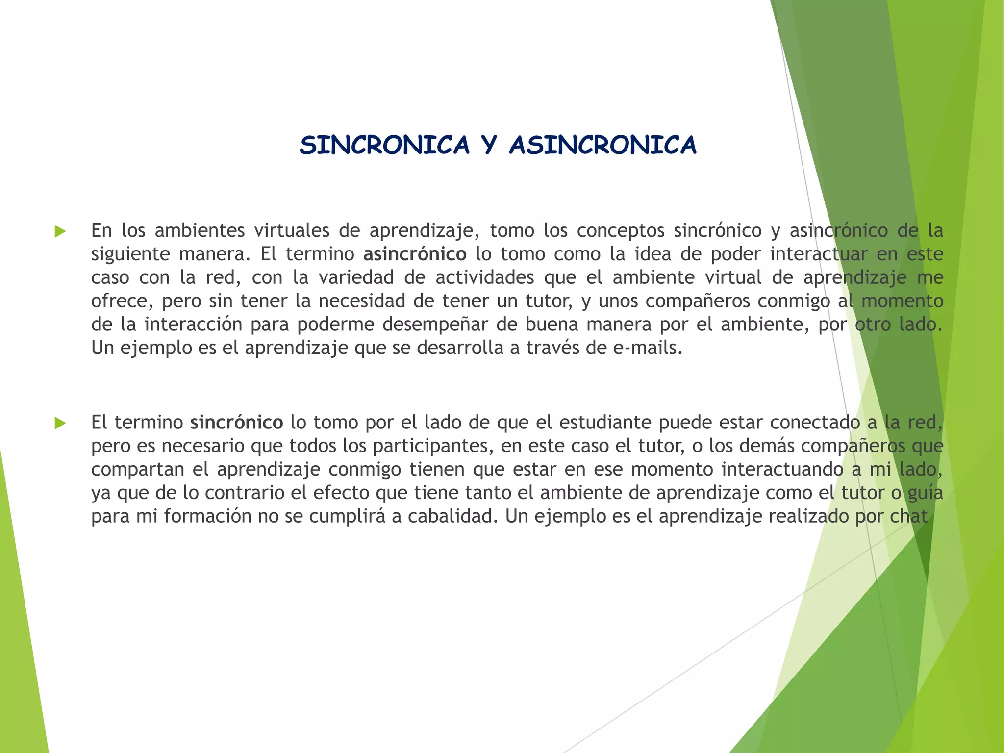 SINCRONICA Y ASINCRONICA
 En los ambientes virtuales de aprendizaje, tomo los conceptos sincrónico y asincrónico de la
siguiente manera. El termino asincrónico lo tomo como la idea de poder interactuar en este
caso con la red, con la variedad de actividades que el ambiente virtual de aprendizaje me
ofrece, pero sin tener la necesidad de tener un tutor, y unos compañeros conmigo al momento
de la interacción para poderme desempeñar de buena manera por el ambiente, por otro lado.
Un ejemplo es el aprendizaje que se desarrolla a través de e-mails.
 El termino sincrónico lo tomo por el lado de que el estudiante puede estar conectado a la red,
pero es necesario que todos los participantes, en este caso el tutor, o los demás compañeros que
compartan el aprendizaje conmigo tienen que estar en ese momento interactuando a mi lado,
ya que de lo contrario el efecto que tiene tanto el ambiente de aprendizaje como el tutor o guía
para mi formación no se cumplirá a cabalidad. Un ejemplo es el aprendizaje realizado por chat
 