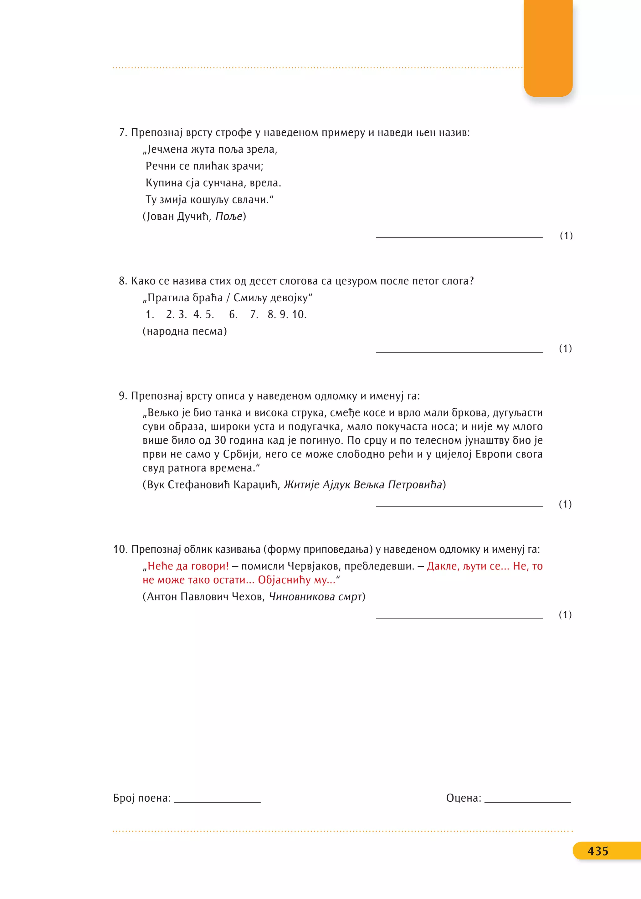 7. Препознај врсту строфе у наведеном примеру и наведи њен назив:
„Јечмена жута поља зрела,
Речни се плићак зрачи;
Купина сја сунчана, врела.
Ту змија кошуљу свлачи.“
(Јован Дучић, Поље)
_____________________________
8. Како се назива стих од десет слогова са цезуром после петог слога?
„Пратила браћа / Смиљу девојку“
1. 2. 3. 4. 5. 6. 7. 8. 9. 10.
(народна песма)
_____________________________
9. Препознај врсту описа у наведеном одломку и именуј га:
„Вељко је био танка и висока струка, смеђе косе и врло мали бркова, дугуљасти
суви образа, широки уста и подугачка, мало покучаста носа; и није му млого
више било од 30 година кад је погинуо. По срцу и по телесном јунаштву био је
први не само у Србији, него се може слободно рећи и у цијелој Европи свога
свуд ратнога времена.“
(Вук Стефановић Караџић, Житије Ајдук Вељка Петровића)
_____________________________
10. Препознај облик казивања (форму приповедања) у наведеном одломку и именуј га:
„Неће да говори! – помисли Червјаков, пребледевши. – Дакле, љути се... Не, то
не може тако остати... Објаснићу му...“
(Антон Павлович Чехов, Чиновникова смрт)
_____________________________
Број поена: _______________ Оцена: _______________
435
(1)
(1)
(1)
(1)
 