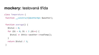 mockery: testovaná třída
class Temperature {
function __construct(WeatherApi $weather);
function average() {
$total = 0;
for ($i = 0; $i < 3 ;$i++) {
$total += $this->weather->readTemp();
}
return $total / 3;
}
 