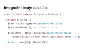 Integrační testy: databáze
class CartTest extends IntegrationTestCase {
function testAdd() {
$cart = $this->getService(OrderCart::class);
$cart->addItem(10); // položka s id 10
$itemsInDb = $this->getService(Connection::class)
->query("SELECT id FROM order_items WHERE order = 1");
Assert::same([10], $itemsInDb);
}
 