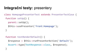 Integrační testy: presentery
class HomepagePresenterTest extends PresenterTestCase {
function setUp() {
parent::setUp();
$this->usePresenter('Front:Homepage');
}
function testRenderDefault() {
$response = $this->runPresenterAction('default');
Assert::type(TextResponse::class, $response);
}
 