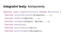 Integrační testy: komponenty
abstract class ComponentTestCase extends DbTestCase {
function attachToPresenter($component, ...);
function loadState($params, ...);
function runSignal($signal, $params, ...);
function makeAjax();
function assertRedirect($url);
function assertSnippets($snippets);
 