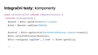 Integrační testy: komponenty
class CartControlTest extends ComponentTestCase {
function testCopyItem() {
$basket = $this->getService(Cart::class);
$item = $basket->addItem(719693);
$control = $this->getService(ICartControlFactory::class)->create();
$this->attachToPresenter($control);
$this->runSignal('copyItem', ['item' => $item->getId()]);
// ...
 
