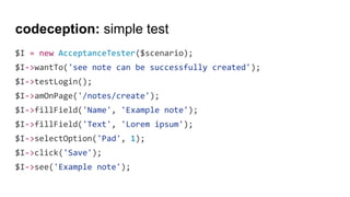 codeception: simple test
$I = new AcceptanceTester($scenario);
$I->wantTo('see note can be successfully created');
$I->testLogin();
$I->amOnPage('/notes/create');
$I->fillField('Name', 'Example note');
$I->fillField('Text', 'Lorem ipsum');
$I->selectOption('Pad', 1);
$I->click('Save');
$I->see('Example note');
 