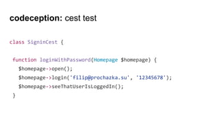 codeception: cest test
class SigninCest {
function loginWithPassword(Homepage $homepage) {
$homepage->open();
$homepage->login('filip@prochazka.su', '12345678');
$homepage->seeThatUserIsLoggedIn();
}
 