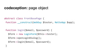 codeception: page object
abstract class FrontBasePage {
function __construct(WebGuy $tester, NetteApp $app);
function login($email, $password) {
$form = new LoginForm($this->tester);
$form->openLoginDialog();
$form->login($email, $password);
}
 
