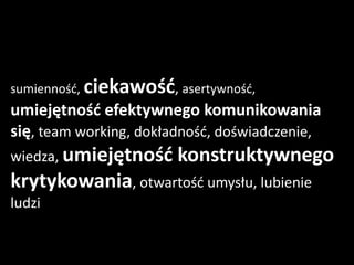 sumienność, ciekawość, asertywność,
umiejętność efektywnego komunikowania
się, team working, dokładność, doświadczenie,
wiedza, umiejętność     konstruktywnego
krytykowania, otwartość umysłu, lubienie
ludzi
 