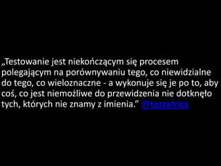 „Testowanie jest niekończącym się procesem
polegającym na porównywaniu tego, co niewidzialne
do tego, co wieloznaczne - a wykonuje się je po to, aby
coś, co jest niemożliwe do przewidzenia nie dotknęło
tych, których nie znamy z imienia.” @tezzafrica
 