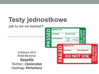 Testy jednostkowe
Jak tu ich nie kochać?




     InfoShare 2012
     Rafał Borowiec
       Goyello
  Twitter: @kolorobot
  Hashtag: #infoshare
 