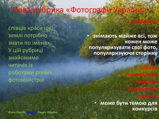 Нова рубрика «Фотографи України»
співців краси цієї
землі потрібно
знати по іменах.
У цій рубриці
знайомимо
читачів із
роботами різних
фотомайстрів
Фото: Сергій, serg773, Гадяч, Україна
• активність
• знімають майже всі, тож
кожен може
популяризувати свої фото,
популяризуючи сторінку
• цікаво
• пізнавально
• корисно
• приваблює
• залучає
• може бути темою для
конкурсів
 