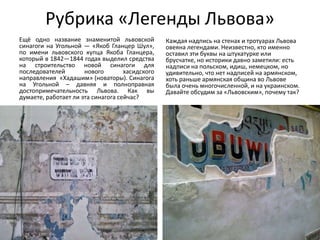 Рубрика «Легенды Львова»
Ещё одно название знаменитой львовской
синагоги на Угольной — «Якоб Гланцер Шул»,
по имени львовского купца Якоба Гланцера,
который в 1842—1844 годах выделил средства
на строительство новой синагоги для
последователей нового хасидского
направления «Хадашим» (новаторы). Синагога
на Угольной – давняя и полноправная
достопримечательность Львова. Как вы
думаете, работает ли эта синагога сейчас?
Каждая надпись на стенах и тротуарах Львова
овеяна легендами. Неизвестно, кто именно
оставил эти буквы на штукатурке или
брусчатке, но историки давно заметили: есть
надписи на польском, идиш, немецком, но
удивительно, что нет надписей на армянском,
хоть раньше армянская община во Львове
была очень многочисленной, и на украинском.
Давайте обсудим за «Львовским», почему так?
 