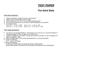 TEST PAPER
The Solid State
One mark questions :
1. What is coordination number of hcp and ccp structures ?
2. State the type of crystal defect shown by AgBr.
3. What is radius ratio (r+/r-) for an ion to occupy tetrahedral sites?
4. How many atoms are there in a unit cell of a metal crystallizing in fcc structure?
5. In a trigonal crystal :
(a) a = b = c , α = β = γ ≠ 90o
(b) a = b ≠ c , α = β = γ = 90o
(c) a ≠ b ≠ c , α = β = γ = 90o
(d) a = b ≠ c , α = β = 90o
γ = 120o
Two marks Questions :
6. iron has bcc unit cell edge 286.26 pm. The density of iron is 7.87 gm cm–3
.Use the information to
calculate Avogadro number. (At. Mass of Fe = 56 gm mol–1
)
7. ungesten crystallizes in a bcc lattice, calculate the number of unit cells in 1.5 gm of tungesten. At.
Mass of Tungesten = 184u.
8. What is Schottky defect ? Finf out the packing efficiency in a simple cubic lattice.
9. Explain the following :
(a) F – centre (b) Doping
10. Answer the following:
(a) Why does Frenkel defect not change the density of AgClcrystals?
(b) Why does electrical conductivity of a semiconductor increases with rise in temperature?
 