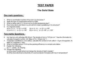 TEST PAPER
The Solid State
One mark questions :
1. What is coordination number of hcp and ccp structures ?
2. State the type of crystal defectshown by AgBr.
3. What is radius ratio (r+
/r-
) for an ion to occupy tetrahedral sites?
4. How many atoms are there in a unit cell of a metal crystallizing in fcc structure?
5. In a trigonal crystal :
(a) a = b = c , α = β = γ ≠ 90o
(b) a = b ≠ c , α = β = γ = 90o
(c) a ≠ b ≠ c , α = β = γ = 90o
(d) a = b ≠ c , α = β = 90o
γ = 120o
Two marks Questions :
6. iron has bcc unit cell edge 286.26 pm.The density of iron is 7.87 gm cm–3
.Use the information to
calculate Avogadro number. (At. Mass of Fe = 56 gm mol–1
)
7. Tungesten crystallizes in a bcc lattice, calculate the number of unit cells in 1.5 gm of tungesten. At.
Mass of Tungesten= 184u.
8. What is Schottky defect? Finf out the packing efficiencyin a simple cubic lattice.
9. Explain the following :
(a) F – centre (b) Doping
10. Answer the following:
(a) Why does Frenkel defectnot change the density of AgCl crystals?
(b) Why does electricalconductivity of a semiconductorincreases with rise in temperature?
 