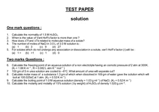 TEST PAPER
solution
One mark questions :
1. Calculate the normality of 1.5 M H2SO4.
2. When is the value of Vant Hoff’s factor is more than one ?
3. How does ∆Tf and ∆Tb related to molecular mass of a solute?
4. The number of moles of NaCl in 3.0 L of 3.0 M solution is :
(a) 1 (b) 3 (c) 9 (d) 27
5. For solutes which do not undergo any association or dissociationin a solute, van’t Hoff’s factor (i) will be :
(a) 1 > (b) >1 (c) 1 (d) 0
Two marks Questions :
6. Calculate the freezing point of an aqueous solution of a non electrolyte having an osmotic pressure of 2 atm at 300K.
(Kf = 1.86 K m–1
, R = 0.082 L atm K–1
mol–1
)
7 100 gm of 5 m urea solution are cooled to –6o
C. What amount of urea will separate out?
8. Calculate molar mass of a substance 1.3 gm of which when dissolved in 169 gm of water gave the solution which will
boil at 100.025oC at 1 atm. (Kb = 0.52 K m–1
)
9. Calculate the boiling point of 1.0 M aqueous solution (density = 1.03 g ml–1
) of NaCl. (Kb = 0.52 K m–1
)
10. Calculate the molarity and molality of 15% solution ( by weight) of H2SO4 of density 1.020 g.cm–3
.
 