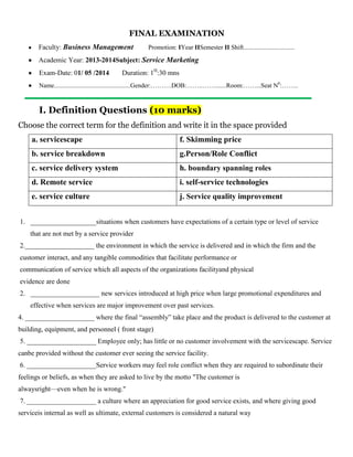 FINAL EXAMINATION
Faculty: Business Management Promotion: IYear IISemester II Shift................................
Academic Year: 2013-2014Subject: Service Marketing
Exam-Date: 01/ 05 /2014 Duration: 1H
:30 mns
Name................................................Gender:……….DOB:……..…….......Room:……...Seat N0
:……..
I. Definition Questions (10 marks)
Choose the correct term for the definition and write it in the space provided
a. servicescape f. Skimming price
b. service breakdown g.Person/Role Conflict
c. service delivery system h. boundary spanning roles
d. Remote service i. self-service technologies
e. service culture j. Service quality improvement
1. ___________________situations when customers have expectations of a certain type or level of service
that are not met by a service provider
2.____________________ the environment in which the service is delivered and in which the firm and the
customer interact, and any tangible commodities that facilitate performance or
communication of service which all aspects of the organizations facilityand physical
evidence are done
2. ____________________ new services introduced at high price when large promotional expenditures and
effective when services are major improvement over past services.
4. ____________________ where the final “assembly” take place and the product is delivered to the customer at
building, equipment, and personnel ( front stage)
5. ____________________ Employee only; has little or no customer involvement with the servicescape. Service
canbe provided without the customer ever seeing the service facility.
6. ____________________Service workers may feel role conflict when they are required to subordinate their
feelings or beliefs, as when they are asked to live by the motto "The customer is
alwaysright—even when he is wrong."
7. ____________________ a culture where an appreciation for good service exists, and where giving good
serviceis internal as well as ultimate, external customers is considered a natural way
 