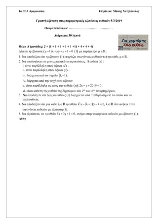 1o ΓΕΛ Αμαρουσίου Επιμέλεια: Μάκης Χατζόπουλος
Γραπτή εξέταση στις παραμετρικές εξισώσεις ευθειών 5/3/2019
Ονοματεπώνυμο: ……………………………………
Διάρκεια: 30 λεπτά
Θέμα Α (μονάδες: 2 + (1 + 1 + 1 + 1 + 1 +1) + 4 + 4 + 4)
Δίνεται η εξίσωση    μ 1 x μy μ 1 0 1     με παράμετρο μR .
1. Να αποδείξετε ότι η εξίσωση (1) εκφράζει οικογένειες ευθειών (ε) για κάθε μR .
2. Να υπολογίσετε το μ στις παρακάτω περιπτώσεις. Η ευθεία (ε) :
i. είναι παράλληλη στον άξονα x x .
ii. είναι παράλληλη στον άξονα y y .
iii. διέρχεται από το σημείο  1, 1 .
iv. διέρχεται από την αρχή των αξόνων.
v. είναι παράλληλη ως προς την ευθεία  η :2x y 2019 0   .
vi. είναι κάθετη της ευθεία της διχοτόμου του 2ου
και 4ου
τεταρτημόριου.
3. Να αποδείξετε ότι όλες οι ευθείες (ε) διέρχονται από σταθερό σημείο το οποίο και να
υπολογίσετε.
4. Να αποδείξετε ότι για κάθε λRη ευθεία  2
λ x λ 1 y λ 0, λ    R δεν ανήκει στην
οικογένεια ευθειών με εξίσωση (1).
5. Να εξετάσετε, αν η ευθεία 5x 3y 1 0   , ανήκει στην οικογένεια ευθειών με εξίσωση (1).
Λύση
 