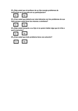 22 ¿Deja usted que el profesor de su hijo maneje problemas de
motivación en la escuela sin su participación?

     Sí          No

23 ¿Cree usted que debería ser más tolerante con los problemas de sus
hijos porque usted tiene los mismos o similares?

     Sí          No

24 ¿Deja usted tranquilo a su hijo si no quiere hablar algo que lo irrita o
que lo perturba?

     Sí          No

25 ¿Cree usted que todo problema tiene una solución?


     Sí          No
 