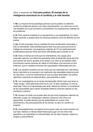 Clave o resolución del Test para padres: El manejo de la
inteligencia emocional en el conflicto y la vida familiar.


1. No. La mayoría de los psicólogos piensan que los padres no deberían
ocultar los problemas graves a sus hijos más pequeños. Los niños son mucho
más flexibles de lo que se piensa y se benefician con explicaciones realistas de
los problemas.

2. Sí. Para volverse realistas en su pensamiento y sus expectativas, los niños
deben aprender a aceptar tanto los atributos positivos como los defectos de sus
padres.

3. No. El niño promedio mira en realidad 24 horas de televisión semanales, y
esto es demasiado. Esta actividad pasiva hace muy poco para promover la
inteligencia emocional. Los programas violentos de TV son particularmente
problemáticos para los niños que tienen dificultades para controlar su ira.

4. Si. Hace un tiempo se creía que los ordenadores y los juegos para
ordenador ejercían una influencia perjudicial sobre el desarrollo social del niño,
pero parece ser que lo opuesto es la verdad. Los niños (y los adultos) están
encontrando nuevas maneras de utilizar la informática y los servicios on-line
(Internet), que en realidad aumentan las capacidades intelectuales del niño.

5. Si. Los estudios muestran que los niños que son optimistas son más felices,
tienen más éxito en la escuela y son realmente más saludables desde el punto
de vista físico. La forma fundamental en que sus hijos desarrollan una actitud
optimista o pesimista es observándolo y escuchándolo a usted.

6. Sí. Los investigadores en el campo del desarrollo infantil creen que tener un
“mejor amigo”, particularmente entre los 9 y los 12 años constituye un hito de
desarrollo crítico en el aprendizaje para tener relaciones íntimas. La enseñanza
de las capacidades para cultivar amistades debería comenzar apenas su hijo
comienza a caminar.

7. Sí. Aunque no existe una prueba clara de que mirar programas violentos de
televisión o jugar con videojuegos violentos conduzca a los niños a la
agresividad, sí puede decirse que los desensibiliza en cuanto a los
sentimientos y las preocupaciones de los demás, es decir en cuanto a la
empatía.

8. Sí. Lamentablemente, los padres de hoy pasan cada vez menos tiempo con
sus hijos. Dedicar un tiempo determinado para jugar con los niños más
pequeños y en actividades no estructuradas con los hijos mayores, mejora su
imagen y autoconfianza.
 