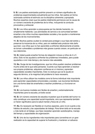 9. Sí. Los padres autorizados podrían prevenir un número significativo de
problemas experimentados actualmente por los niños. Ser padres en forma
autorizada combina el estímulo con la disciplina coherente y apropiada.
Muchos expertos creen que los padres totalmente permisivos son la causa de
un número creciente de problemas de la niñez, incluyendo la conducta
provocativa y antisocial.

10. Sí. Los niños aprenden a preocuparse por los demás haciendo, no
simplemente hablando. Las actividades de servicio a la comunidad también
enseñan a los niños muchas capacidades sociales y los ayudan a mantenerse
alejados de los inconvenientes.

11. Sí. Muchos padres ocultan la verdad para proteger a sus hijos del estrés y
preservar la inocencia de su niñez, pero en realidad esto produce más daño
que bien. Los niños que no han aprendido a enfrentar efectivamente el estrés
se tornan vulnerables a problemas más graves cuando crecen, en particular en
sus relaciones.

12. Sí. Usted puede enseñar formas de relajación incluso a niños de 4 o 5
años. Esto no los ayudará a enfrentar los problemas inmediatos, pero puede
ayudarles a vivir más tiempo y de manera más saludable.

13. No. Surge de las investigaciones, que los niños pueden resolver problemas
mucho antes de lo que solía pensarse. Cuando sus hijos aprenden a resolver
sus propios problemas, adquieren confianza en sí mismos y aprenden
capacidades sociales importantes. Esto no excluye que se le ayude en
segundo término, si la magnitud del problema lo hace necesario.

14. Sí. Los niños utilizan los modelos como la forma individual más importante
para aprender capacidades emocionales y sociales. Las reuniones familiares
son una forma ideal de enseñarles a resolver problemas y a funcionar en
grupo.

15. Sí. Los buenos modales son fáciles de enseñar y extremadamente
importantes para la escuela y el éxito social.

16. Sí. Un número creciente de estudios muestran que el sentido del humor no
sólo constituye una capacidad social importante, sino que representa también
un factor significativo para la salud mental y física de un niño.

17. No. Es necesario ser flexible en muchos aspectos, pero no en cuanto a los
hábitos de estudio y las capacidades de trabajo. Para tener éxito en la escuela
y más tarde en el trabajo, sus hijos necesitan aprender autodisciplina, manejo
del tiempo y capacidades de organización.

18. Sí. Uno de los ingredientes más importantes para convertirse en un gran
realizador es la capacidad de superar la frustración y mantener un esfuerzo
 
