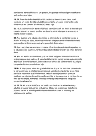 persistente frente al fracaso. En general, los padres no les exigen un esfuerzo
suficiente a sus hijos.

19. Sí. Además de los beneficios físicos obvios de una buena dieta y del
ejercicio, un estilo de vida saludable desempeña un papel importante en la
bioquímica del cerebro en desarrollo de su hijo.

20. Sí. La comprensión de la sinceridad se modifica en los niños a medida que
crecen, pero en el marco familiar, se debería poner siempre el acento en el
hecho de ser veraces.

21. No. Cuando uno educa a los niños, la intimidad y la confianza van de la
mano. A cualquier edad, los niños deberían comprender la diferencia entre lo
que puede mantenerse privado y lo que usted debe saber.

22. No. La motivación empieza por casa. Cuanto más participen los padres en
la educación de sus hijos, tantas más probabilidades tendrán los niños de tener
éxito.

23. No. No resulta sorprendente que los niños tengan a menudo los mismos
problemas que sus padres. Si usted está luchando contra temas serios como la
depresión o el mal carácter, debería buscar formas de cambiar tanto su propio
comportamiento como el de su hijo.

24.No. A muy pocos niños les gusta hablar de lo que los perturba, pero desde
la perspectiva de la inteligencia emocional, usted debería alentar a sus hijos
para que hablen de sus sentimientos. Hablar de los problemas y utilizar
palabras para los sentimientos puede cambiar la forma en que el cerebro de un
niño se desarrolla, formando vínculos entre la parte emocional y la parte
pensante del cerebro.

25. Sí. Se les puede enseñar a los niños, así como a los adolescentes y
adultos, a buscar soluciones en lugar de dilatar los problemas. Esta forma
positiva de ver el mundo puede mejorar la confianza en sí mismo y las
relaciones de su hijo.
 