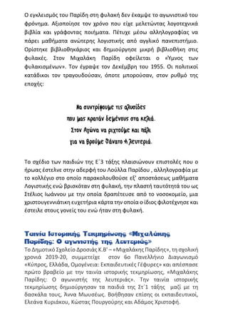 Ο εγκλεισμός του Παρίδη στη φυλακή δεν έκαμψε το αγωνιστικό του
φρόνημα. Αξιοποίησε τον χρόνο που είχε μελετώντας λογοτεχνικά
βιβλία και γράφοντας ποιήματα. Πέτυχε μέσω αλληλογραφίας να
πάρει μαθήματα ανώτερης λογιστικής από αγγλικό πανεπιστήμιο.
Ορίστηκε βιβλιοθηκάριος και δημιούργησε μικρή βιβλιοθήκη στις
φυλακές. Στον Μιχαλάκη Παρίδη οφείλεται ο «Ύμνος των
φυλακισμένων». Τον έγραψε τον Δεκέμβρη του 1955. Οι πολιτικοί
κατάδικοι τον τραγουδούσαν, όποτε μπορούσαν, στον ρυθμό της
εποχής:
Να συντρίψουμε τις αλυσίδες
που μας κρατάν δεμένους στα κελιά.
Στον Αγώνα να ριχτούμε και πάλι
για να βρούμε θάνατο ή λευτεριά.
Το σχέδιο των παιδιών της Ε΄3 τάξης πλαισιώνουν επιστολές που ο
ήρωας έστελνε στην αδερφή του Λούλλα Παρίδου , αλληλογραφία με
το κολλέγιο στο οποίο παρακολουθούσε εξ’ αποστάσεως μαθήματα
Λογιστικής ενώ βρισκόταν στη φυλακή, την πλαστή ταυτότητά του ως
Στέλιος Ιωάννου με την οποία δραπέτευσε από το νοσοκομείο, μια
χριστουγεννιάτικη ευχετήρια κάρτα την οποία ο ίδιος φιλοτέχνησε και
έστειλε στους γονείς του ενώ ήταν στη φυλακή.
Ταινία Ιστορικής Τεκμηρίωσης «Μιχαλάκης
Παρίδης: Ο αγωνιστής της λευτεριάς»
Το Δημοτικό Σχολείο Δροσιάς Κ.Β' – «Μιχαλάκης Παρίδης», τη σχολική
χρονιά 2019-20, συμμετείχε στον 6ο Πανελλήνιο Διαγωνισμό
«Κύπρος, Ελλάδα, Ομογένεια: Εκπαιδευτικές Γέφυρες» και απέσπασε
πρώτο βραβείο με την ταινία ιστορικής τεκμηρίωσης, «Μιχαλάκης
Παρίδης: Ο αγωνιστής της λευτεριάς». Την ταινία ιστορικής
τεκμηρίωσης δημιούργησαν τα παιδιά της Στ´1 τάξης μαζί με τη
δασκάλα τους, Άννα Μωυσέως. Βοήθησαν επίσης οι εκπαιδευτικοί,
Ελεάνα Κυριάκου, Κώστας Πουργούρης και Αδάμος Χριστοφή.
 