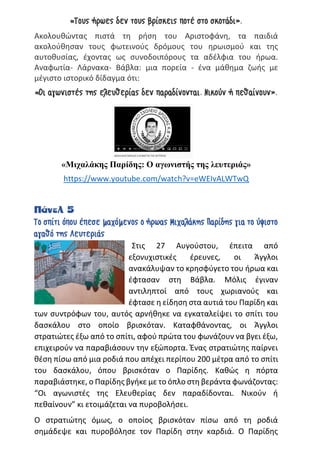 «Τους ήρωες δεν τους βρίσκεις ποτέ στο σκοτάδι».
Ακολουθώντας πιστά τη ρήση του Αριστοφάνη, τα παιδιά
ακολούθησαν τους φωτεινούς δρόμους του ηρωισμού και της
αυτοθυσίας, έχοντας ως συνοδοιπόρους τα αδέλφια του ήρωα.
Αναφωτία- Λάρνακα- Βάβλα: μια πορεία - ένα μάθημα ζωής με
μέγιστο ιστορικό δίδαγμα ότι:
«Οι αγωνιστές της ελευθερίας δεν παραδίνονται. Νικούν ή πεθαίνουν».
«Μιχαλάκης Παρίδης: Ο αγωνιστής της λευτεριάς»
https://www.youtube.com/watch?v=eWEIvALWTwQ
Πάνελ 5
Το σπίτι όπου έπεσε μαχόμενος ο ήρωας Μιχαλάκης Παρίδης για το ύψιστο
αγαθό της Λευτεριάς
Στις 27 Αυγούστου, έπειτα από
εξονυχιστικές έρευνες, οι Άγγλοι
ανακάλυψαν το κρησφύγετο του ήρωα και
έφτασαν στη Βάβλα. Μόλις έγιναν
αντιληπτοί από τους χωριανούς και
έφτασε η είδηση στα αυτιά του Παρίδη και
των συντρόφων του, αυτός αρνήθηκε να εγκαταλείψει το σπίτι του
δασκάλου στο οποίο βρισκόταν. Καταφθάνοντας, οι Άγγλοι
στρατιώτες έξω από το σπίτι, αφού πρώτα του φωνάζουν να βγει έξω,
επιχειρούν να παραβιάσουν την εξώπορτα. Ένας στρατιώτης παίρνει
θέση πίσω από μια ροδιά που απέχει περίπου 200 μέτρα από το σπίτι
του δασκάλου, όπου βρισκόταν ο Παρίδης. Καθώς η πόρτα
παραβιάστηκε, ο Παρίδης βγήκε με το όπλο στη βεράντα φωνάζοντας:
“Οι αγωνιστές της Ελευθερίας δεν παραδίδονται. Νικούν ή
πεθαίνουν” κι ετοιμάζεται να πυροβολήσει.
Ο στρατιώτης όμως, ο οποίος βρισκόταν πίσω από τη ροδιά
σημάδεψε και πυροβόλησε τον Παρίδη στην καρδιά. Ο Παρίδης
 