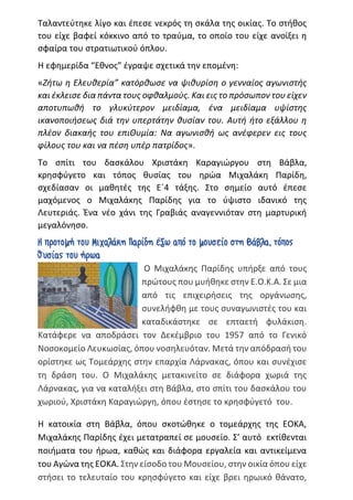 Ταλαντεύτηκε λίγο και έπεσε νεκρός τη σκάλα της οικίας. Το στήθος
του είχε βαφεί κόκκινο από το τραύμα, το οποίο του είχε ανοίξει η
σφαίρα του στρατιωτικού όπλου.
Η εφημερίδα “Εθνος” έγραψε σχετικά την επομένη:
«Ζήτω η Ελευθερία” κατόρθωσε να ψιθυρίση ο γενναίος αγωνιστής
και έκλεισε δια πάντα τους οφθαλμούς. Και εις το πρόσωπον του είχεν
αποτυπωθή το γλυκύτερον μειδίαμα, ένα μειδίαμα υψίστης
ικανοποιήσεως διά την υπερτάτην θυσίαν του. Αυτή ήτο εξάλλου η
πλέον διακαής του επιΘυμία: Να αγωνισθή ως ανέφερεν εις τους
φίλους του και να πέση υπέρ πατρίδος».
Το σπίτι του δασκάλου Χριστάκη Καραγιώργου στη Βάβλα,
κρησφύγετο και τόπος θυσίας του ηρώα Μιχαλάκη Παρίδη,
σχεδίασαν οι μαθητές της Ε΄4 τάξης. Στο σημείο αυτό έπεσε
μαχόμενος ο Μιχαλάκης Παρίδης για το ύψιστο ιδανικό της
Λευτεριάς. Ένα νέο χάνι της Γραβιάς αναγεννιόταν στη μαρτυρική
μεγαλόνησο.
Η προτομή του Μιχαλάκη Παρίδη έξω από το μουσείο στη Βάβλα, τόπος
θυσίας του ήρωα
Ο Μιχαλάκης Παρίδης υπήρξε από τους
πρώτους που μυήθηκε στην Ε.Ο.Κ.Α. Σε μια
από τις επιχειρήσεις της οργάνωσης,
συνελήφθη με τους συναγωνιστές του και
καταδικάστηκε σε επταετή φυλάκιση.
Κατάφερε να αποδράσει τον Δεκέμβριο του 1957 από το Γενικό
Νοσοκομείο Λευκωσίας, όπου νοσηλευόταν. Μετά την απόδρασή του
ορίστηκε ως Τομεάρχης στην επαρχία Λάρνακας, όπου και συνέχισε
τη δράση του. Ο Μιχαλάκης μετακινείτο σε διάφορα χωριά της
Λάρνακας, για να καταλήξει στη Βάβλα, στο σπίτι του δασκάλου του
χωριού, Χριστάκη Καραγιώργη, όπου έστησε το κρησφύγετό του.
Η κατοικία στη Βάβλα, όπου σκοτώθηκε ο τομεάρχης της ΕΟΚΑ,
Μιχαλάκης Παρίδης έχει μετατραπεί σε μουσείο. Σ’ αυτό εκτίθενται
ποιήματα του ήρωα, καθώς και διάφορα εργαλεία και αντικείμενα
του Αγώνα της ΕΟΚΑ. Στην είσοδο του Μουσείου, στην οικία όπου είχε
στήσει το τελευταίο του κρησφύγετο και είχε βρει ηρωικό θάνατο,
 