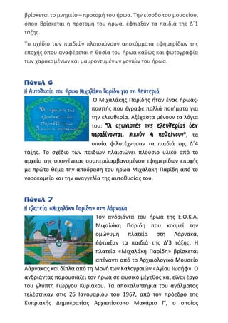 βρίσκεται το μνημείο – προτομή του ήρωα. Την είσοδο του μουσείου,
όπου βρίσκεται η προτομή του ήρωα, έφτιαξαν τα παιδιά της Δ΄1
τάξης.
Το σχέδιο των παιδιών πλαισιώνουν αποκόμματα εφημερίδων της
εποχής όπου αναφέρεται η θυσία του ήρωα καθώς και φωτογραφία
των χαροκαμένων και μαυροντυμένων γονιών του ήρωα.
Πάνελ 6
Η Αυτοθυσία του ήρωα Μιχαλάκη Παρίδη για τη Λευτεριά
Ο Μιχαλάκης Παρίδης ήταν ένας ήρωας-
ποιητής που έγραφε πολλά ποιήματα για
την ελευθερία. Αξέχαστα μένουν τα λόγια
του: "Οι αγωνιστές της ελευθερίας δεν
παραδίνονται. Νικούν ή πεθαίνουν", τα
οποία φιλοτέχνησαν τα παιδιά της Δ΄4
τάξης. Το σχέδιο των παιδιών πλαισιώνει πλούσιο υλικό από το
αρχείο της οικογένειας συμπεριλαμβανομένου εφημερίδων εποχής
με πρώτο θέμα την απόδραση του ήρωα Μιχαλάκη Παρίδη από το
νοσοκομείο και την αναγγελία της αυτοθυσίας του.
Πάνελ 7
Η πλατεία «Μιχαλάκη Παρίδη» στη Λάρνακα
Τον ανδριάντα του ήρωα της Ε.Ο.Κ.Α.
Μιχαλάκη Παρίδη που κοσμεί την
ομώνυμη πλατεία στη Λάρνακα,
έφτιαξαν τα παιδιά της Δ’3 τάξης. Η
πλατεία «Μιχαλάκη Παρίδη» βρίσκεται
απέναντι από το Αρχαιολογικό Μουσείο
Λάρνακας και δίπλα από τη Μονή των Καλογραιών «Αγίου Ιωσήφ». Ο
ανδριάντας παρουσιάζει τον ήρωα σε φυσικό μέγεθος και είναι έργο
του γλύπτη Γιώργου Κυριάκου. Τα αποκαλυπτήρια του αγάλματος
τελέστηκαν στις 26 Ιανουαρίου του 1967, από τον πρόεδρο της
Κυπριακής Δημοκρατίας Αρχιεπίσκοπο Μακάριο Γ', ο οποίος
 