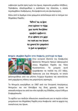 εκφώνησε ομιλία προς τιμήν του ήρωα, παρουσία μεγάλου πλήθους.
Πρόσφατα, ολοκληρώθηκε η ανάπλαση της πλατείας, η οποία
περιλαμβάνει διαδρόμους, δεντροφύτευση και φωταγώγηση.
Κάτω από το άγαλμα είναι γραμμένο απόσπασμα από το ποίημα του
Μιχαλάκη Παρίδη :
"Ποθητό 'ναι να βρης
στων αγώνων το τέρμα
μιας πιστής Πηνελόπης
αγκαλιές αμόλυντες.
Μ' αν αφήσης στη μάχη
την πνοή σου την ύστατη
πιο χρηστά δεν μπορούσες
τη ζωή να προσφέρης."
Μνημείο «Μιχαλάκη Παρίδη» στην Αναφωτία, γενέτειρά του ήρωα
Στην κεντρική πλατεία της Αναφωτίας
βρίσκεται Μνημείο Ηρώων αφιερωμένο
στους Μιχαλάκη Παρίδη και Τάσο
Κωνσταντίνου. Το μνημείο αυτό
ζωγράφισαν τα παιδιά της Δ’2 τάξης.
Πρόκειται για ένα Μνημείο, το οποίο
φιλοτεχνήθηκε από τον γλύπτη Γεώργιο Κυριάκου και αποτελείται
από μαρμάρινες πλάκες και μπρούτζινες προτομές.
Το Μνημείο ανεγέρθηκε το 1987 από την Επιτροπή Ανεγέρσεως
Μνημείου και τον Οκτώβριο της ίδιας χρονιάς έγιναν τα
αποκαλυπτήρια του από τον τότε πρέσβη της Ελλάδας, κύριο Ευθύμιο
Στοφορόπουλο.
Το σχέδιο των παιδιών πλαισιώνει ανακοίνωση για το πρώτο ετήσιο
μνημόσυνο του Μιχαλάκη Παρίδη στην Αναφωτία από το αρχείο της
οικογένειας του ήρωα.
 