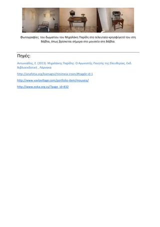 Φωτογραφίες του δωματίου του Μιχαλάκη Παρίδη στο τελευταίο κρησφύγετό του στη
Βάβλα, όπως βρίσκεται σήμερα στο μουσείο στη Βάβλα.
Πηγές:
Αντωνιάδης, Σ. (2013). Μιχαλάκης Παρίδης· Ο Αγωνιστής-Ποιητής της Ελευθερίας. Εκδ.
Βιβλιοεκδοτική , Λάρνακα
http://anafotia.org/ksenagisi/mnimeia-iroon/#toggle-id-1
http://www.vavlavillage.com/portfolio-item/mouseia/
http://www.eoka.org.cy/?page_id=832
 