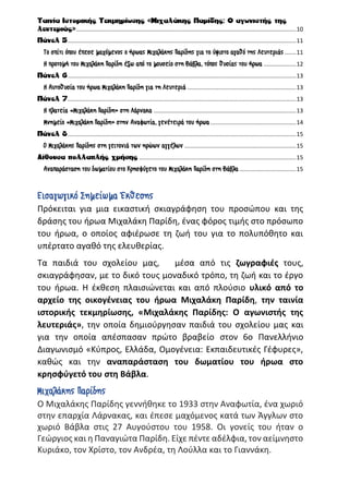 Ταινία Ιστορικής Τεκμηρίωσης «Μιχαλάκης Παρίδης: Ο αγωνιστής της
λευτεριάς»........................................................................................................................................10
Πάνελ 5.............................................................................................................................................11
Το σπίτι όπου έπεσε μαχόμενος ο ήρωας Μιχαλάκης Παρίδης για το ύψιστο αγαθό της Λευτεριάς .......11
Η προτομή του Μιχαλάκη Παρίδη έξω από το μουσείο στη Βάβλα, τόπος θυσίας του ήρωα ....................12
Πάνελ 6.............................................................................................................................................13
Η Αυτοθυσία του ήρωα Μιχαλάκη Παρίδη για τη Λευτεριά ...................................................................13
Πάνελ 7.............................................................................................................................................13
Η πλατεία «Μιχαλάκη Παρίδη» στη Λάρνακα ........................................................................................13
Μνημείο «Μιχαλάκη Παρίδη» στην Αναφωτία, γενέτειρά του ήρωα.....................................................14
Πάνελ 8.............................................................................................................................................15
Ο Μιχαλάκης Παρίδης στη γειτονιά των ηρώων αγγέλων .....................................................................15
Αίθουσα πολλαπλής χρήσης .................................................................................................15
Αναπαράσταση του δωματίου στο Κρησφύγετο του Μιχαλάκη Παρίδη στη Βάβλα ...................................15
Εισαγωγικό Σημείωμα Έκθεσης
Πρόκειται για μια εικαστική σκιαγράφηση του προσώπου και της
δράσης του ήρωα Μιχαλάκη Παρίδη, ένας φόρος τιμής στο πρόσωπο
του ήρωα, ο οποίος αφιέρωσε τη ζωή του για το πολυπόθητο και
υπέρτατο αγαθό της ελευθερίας.
Τα παιδιά του σχολείου μας, μέσα από τις ζωγραφιές τους,
σκιαγράφησαν, με το δικό τους μοναδικό τρόπο, τη ζωή και το έργο
του ήρωα. Η έκθεση πλαισιώνεται και από πλούσιο υλικό από το
αρχείο της οικογένειας του ήρωα Μιχαλάκη Παρίδη, την ταινία
ιστορικής τεκμηρίωσης, «Μιχαλάκης Παρίδης: Ο αγωνιστής της
λευτεριάς», την οποία δημιούργησαν παιδιά του σχολείου μας και
για την οποία απέσπασαν πρώτο βραβείο στον 6ο Πανελλήνιο
Διαγωνισμό «Κύπρος, Ελλάδα, Ομογένεια: Εκπαιδευτικές Γέφυρες»,
καθώς και την αναπαράσταση του δωματίου του ήρωα στο
κρησφύγετό του στη Βάβλα.
Μιχαλάκης Παρίδης
Ο Μιχαλάκης Παρίδης γεννήθηκε το 1933 στην Αναφωτία, ένα χωριό
στην επαρχία Λάρνακας, και έπεσε μαχόμενος κατά των Άγγλων στο
χωριό Βάβλα στις 27 Αυγούστου του 1958. Οι γονείς του ήταν ο
Γεώργιος και η Παναγιώτα Παρίδη. Είχε πέντε αδέλφια, τον αείμνηστο
Κυριάκο, τον Χρίστο, τον Ανδρέα, τη Λούλλα και το Γιαννάκη.
 
