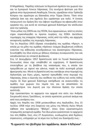 Ο Μιχαλάκης Παρίδης τελείωσε το δημοτικό σχολείο του χωριού του
και το Εμπορικό Λύκειο Λάρνακας. Στη συνέχεια φοίτησε για δύο
χρόνια στην Αμερικανική Ακαδημία. Έπειτα, εργαζόταν στην Τράπεζα
Κύπρου και αργότερα ως δάσκαλος στην Τέρρα Σάντα. Τόσο στην
τράπεζα όσο και στο σχολείο δεν εργάστηκε για πολύ. Η έντονη
πατριωτική του δράση δεν του άφηνε περιθώριο να αφοσιωθεί στην
εργασία του, για αυτό σε σύντομο χρονικό διάστημα τον απέλυσαν
από την τράπεζα.
Ήταν μέλος της ΟΧΕΝ και της ΠΕΟΝ, δυο οργανώσεων, από τις οποίες
είχαν στρατολογηθεί οι πρώτοι πυρήνες της ΕΟΚΑ. Διετέλεσε
τομεάρχης της επαρχίας Λάρνακας, εκτός από την πόλη, και αρχηγός
ανταρτικής ομάδας της περιοχής Λάρνακας.
Την 1η Απριλίου 1955 έδρασε επικεφαλής της ομάδας «Άρης», η
οποία με τα μέλη της ομάδας «Κρόνος» έκαμαν βομβιστική επίθεση
εναντίον της αίθουσας συνεδριάσεων του Δικαστηρίου Λάρνακας.
Συνελήφθη την ίδια νύκτα με άλλους τέσσερις συναγωνιστές του και
καταδικάστηκε σε επταετή φυλάκιση.
Στις 12 Δεκεμβρίου 1957 δραπέτευσε από το Γενικό Νοσοκομείο
Λευκωσίας όπου είχε υποβληθεί σε εγχείρηση. Η δραπέτευση
επιτεύχθηκε με τη βοήθεια της νοσοκόμας του, η οποία τον
προμήθευσε με σχοινί και γάντια, παρά τα πολύ αυστηρά μέτρα
φρούρησής του. Μετά τη δραπέτευσή του κατέφυγε στην περιοχή της
Αγλαντζιάς για λίγες μέρες, προτού προωθηθεί στην περιοχή της
Λάρνακας, όπου ο Διγενής του ανέθεσε την ευθύνη τού εκτός πόλης
τομέα. Σε λίγο χρονικό διάστημα κατόρθωσε να ανασυντάξει τις
ομάδες των χωριών του τομέα του και να αποσπάσει τα
συγχαρητήρια του Διγενή για την πλούσια δράση την οποία
ανέπτυξε.
Είχε εγκαταστήσει το αρχηγείο του αρχικά στο σπίτι του Ανδρέα
Σουρουκλή στους Τρούλλους, το οποίο κρατούσε μυστικό ακόμα και
από τους αντάρτες του.
Αρχές του Απρίλη του 1958 μετακινήθηκε στις Αγγλισίδες. Στις 15
Ιουλίου 1958 πήγε στη Σκαρίνου και μέσω της Μονής Αγίου Μηνά
έφθασε στο κρησφύγετο "Φλόγα", όπου ήταν εγκαταστημένη
τετραμελής ανταρτική ομάδα. Τον ίδιο μήνα εγκατέστησε το αρχηγείο
του στη Βάβλα. Εκεί, στις 27 Αυγούστου, κυκλωμένος από Άγγλους
στρατιώτες, υπέγραψε με το αίμα του τη δική του διακήρυξη πως :
"Οι αγωνιστές της ελευθερίας δεν παραδίδονται. Νικούν ή Πεθαίνουν".
 