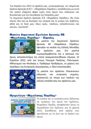 Τον Απρίλιο του 2015 το σχολείο μας μετονομάστηκε σε «Δημοτικό
Σχολείο Δροσιάς (Κ.Β΄) – «Μιχαλάκης Παρίδης», αποδίδοντας με αυτό
τον τρόπο ελάχιστο φόρο τιμής στον ήρωα που πολέμησε και
θυσιάστηκε για την ελευθερία της Πατρίδας μας!
Το Δημοτικό Σχολείο Δροσιάς Κ.Β. «Μιχαλάκη Παρίδης», θα είναι
πάντα εδώ για να διατηρεί την ιστορία και τη μνήμη του άσβεστη,
αλλά και τη δική μας, όλων εμάς, παιδιών, εκπαιδευτικών και
γονιών, ζωντανή!!
Μακέτα Δημοτικού Σχολείου Δροσιάς ΚΒ
«Μιχαλάκης Παριδης» - Σημαίες
Τη μακέτα του Δημοτικού Σχολείου
Δροσιάς ΚΒ «Μιχαλάκης Παρίδης»
έφτιαξαν τα παιδιά της Ειδικής Μονάδας
του σχολείου μας. Στη μακέτα
συμπεριλαμβάνεται και η προτομή του
ήρωα, αποκαλυπτήρια της οποία πραγματοποιήθηκαν σήμερα, 12
Απριλίου 2022, από τον έντιμο Υπουργό Παιδείας, Πολιτισμού,
Αθλητισμού και Νεολαίας κ. Πρόδρομο Προδρόμου, εκ μέρους του
προέδρου της Κυπριακής Δημοκρατίας, κ. Νίκο Αναστασιάδη.
Τη μακέτα του σχολείου πλαισιώνουν
ελληνικές και κυπριακές σημαίες,
κατασκευές σε πέτρα των παιδιών της
ειδικής εκπαίδευσης του σχολείου μας.
Ημερολόγιο «Μιχαλάκης Παρίδης»
Τα παιδιά και οι εκπαιδευτικοί, θέλοντας
να τιμήσουν τον ήρωα του Σχολείου,
Μιχαλάκη Παρίδη, αποφάσισαν όπως το
Ημερολόγιο του Σχολείου για τη χρονιά
2022, διανθίζεται από σχέδια που
σχετίζονται με τη ζωή και τη δράση του
ήρωα.
 