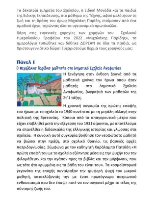 Τα δεκατρία τμήματα του Σχολείου, η Ειδική Μονάδα και τα παιδιά
της Ειδικής Εκπαίδευσης, στο μάθημα της Τέχνης, αφού μελέτησαν τη
ζωή και τη δράση του ήρωα Μιχαλάκη Παρίδη, ετοίμασαν από ένα
ομαδικό έργο, τηρώντας όλα τα υγειονομικά πρωτόκολλα.
Χάρη στις ευγενικές χορηγίες των χορηγών του Σχολικού
Ημερολογίου Γραφείου του 2022 «Μιχαλάκης Παρίδης», το
ημερολόγιο τυπώθηκε και δόθηκε ΔΩΡΕΑΝ σε όλα τα παιδιά, ως
Χριστουγεννιάτικο δώρο! Ευχαριστούμε θερμά τους χορηγούς μας:
Πάνελ 1
Ο Μιχαλάκης Παρίδης μαθητής στο Δημοτικό Σχολείο Αναφωτίας
Η ξενάγηση στην έκθεση ξεκινά από τα
μαθητικά χρόνια του ήρωα όπου ήταν
μαθητής στο Δημοτικό Σχολείο
Αναφωτίας, ζωγραφιά των μαθητών της
Στ΄1 τάξης.
Η χρονική συγκυρία της πρώτης επαφής
του ήρωα με το σχολείο το 1940 συνέπεσε με τη μεγάλη αλλαγή στην
πολιτική της Βρετανίας. Κάποια από τα απαγορευτικά μέτρα που
είχαν επιβληθεί μετά την εξέγερση του 1931 αίρονται, με αποτέλεσμα
να επανέλθει η διδασκαλία της ελληνικής ιστορίας και γλώσσας στα
σχολεία. Η ευνοϊκή αυτή συγκυρία βοήθησε τον νεοφώτιστο μαθητή
να βιώσει στην πράξη, στο σχολικό θρανίο, τις βασικές αρχές
πατριδογνωσίας. Σύμφωνα με τον καθηγητή Χαράλαμπο Πατσίδη «Η
πρώτη επαφή του με το σχολείο εξύπνησε μέσα εις την ψυχήν του την
φιλομάθειαν και την αγάπην προς τα βιβλία και την μόρφωσιν, που
ως τότε ήτο κρυμμένη εις τα βάθη του είναι του». Τα κοσμοϊστορικά
γεγονότα της εποχής συντάραξαν την τρυφερή ψυχή του μικρού
μαθητή, κατακλύζοντάς την με έναν πρωτόγνωρο πατριωτικό
ενθουσιασμό που δεν έπαψε ποτέ να τον συγκινεί μέχρι το τέλος της
σύντομης ζωής του.
 