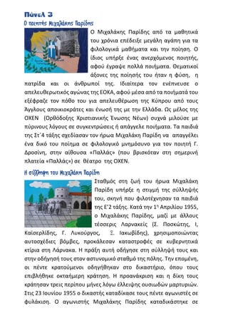Πάνελ 3
Ο ποιητής Μιχαλάκης Παρίδης
Ο Μιχαλάκης Παρίδης από τα μαθητικά
του χρόνια επέδειξε μεγάλη αγάπη για τα
φιλολογικά μαθήματα και την ποίηση. Ο
ίδιος υπήρξε ένας ανερχόμενος ποιητής,
αφού έγραψε πολλά ποιήματα. Θεματικοί
άξονες της ποίησής του ήταν η φύση, η
πατρίδα και οι άνθρωποί της. Ιδιαίτερα τον ενέπνευσε ο
απελευθερωτικός αγώνας της ΕΟΚΑ, αφού μέσα από τα ποιήματά του
εξέφραζε τον πόθο του για απελευθέρωση της Κύπρου από τους
Άγγλους αποικιοκράτες και ένωσή της με την Ελλάδα. Ως μέλος της
ΟΧΕΝ (Ορθόδοξης Χριστιανικής Ένωσης Νέων) συχνά μιλούσε με
πύρινους λόγους σε συγκεντρώσεις ή απάγγελε ποιήματα. Τα παιδιά
της Στ΄4 τάξης σχεδίασαν τον ήρωα Μιχαλάκη Παρίδη να απαγγέλει
ένα δικό του ποίημα σε φιλολογικό μνημόσυνο για τον ποιητή Γ.
Δροσίνη, στην αίθουσα «Παλλάς» (που βρισκόταν στη σημερινή
πλατεία «Παλλάς») σε θέατρο της ΟΧΕΝ.
Η σύλληψη του Μιχαλάκη Παρίδη
Σταθμός στη ζωή του ήρωα Μιχαλάκη
Παρίδη υπήρξε η στιγμή της σύλληψής
του, σκηνή που φιλοτέχνησαν τα παιδιά
της Ε’2 τάξης. Κατά την 1η Απριλίου 1955,
ο Μιχαλάκης Παρίδης, μαζί με άλλους
τέσσερις Λαρνακείς (Σ. Ποσκώτης, Ι,
Καϊσερλίδης, Γ. Λυκούργος, Ξ. Ιακωβίδης), χρησιμοποιώντας
αυτοσχέδιες βόμβες, προκάλεσαν καταστροφές σε κυβερνητικά
κτίρια στη Λάρνακα. Η πράξη αυτή οδήγησε στη σύλληψή τους και
στην οδήγησή τους στον αστυνομικό σταθμό της πόλης. Την επομένη,
οι πέντε κρατούμενοι οδηγήθηκαν στο δικαστήριο, όπου τους
επιβλήθηκε οκταήμερη κράτηση. Η προανάκριση και η δίκη τους
κράτησαν τρεις περίπου μήνες λόγω έλλειψης ουσιωδών μαρτυριών.
Στις 23 Ιουνίου 1955 ο δικαστής καταδίκασε τους πέντε αγωνιστές σε
φυλάκιση. Ο αγωνιστής Μιχαλάκης Παρίδης καταδικάστηκε σε
 