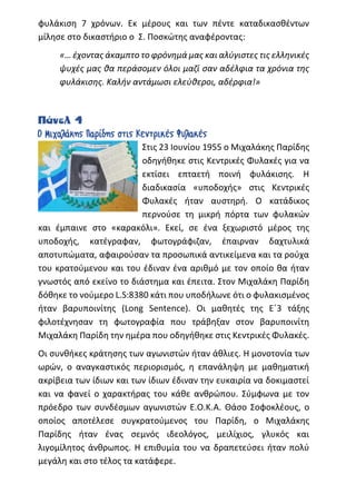 φυλάκιση 7 χρόνων. Εκ μέρους και των πέντε καταδικασθέντων
μίλησε στο δικαστήριο ο Σ. Ποσκώτης αναφέροντας:
«… έχοντας άκαμπτο το φρόνημά μας και αλύγιστες τις ελληνικές
ψυχές μας θα περάσομεν όλοι μαζί σαν αδέλφια τα χρόνια της
φυλάκισης. Καλήν αντάμωσι ελεύθεροι, αδέρφια!»
Πάνελ 4
Ο Μιχαλάκης Παρίδης στις Κεντρικές Φυλακές
Στις 23 Ιουνίου 1955 ο Μιχαλάκης Παρίδης
οδηγήθηκε στις Κεντρικές Φυλακές για να
εκτίσει επταετή ποινή φυλάκισης. Η
διαδικασία «υποδοχής» στις Κεντρικές
Φυλακές ήταν αυστηρή. Ο κατάδικος
περνούσε τη μικρή πόρτα των φυλακών
και έμπαινε στο «καρακόλι». Εκεί, σε ένα ξεχωριστό μέρος της
υποδοχής, κατέγραφαν, φωτογράφιζαν, έπαιρναν δαχτυλικά
αποτυπώματα, αφαιρούσαν τα προσωπικά αντικείμενα και τα ρούχα
του κρατούμενου και του έδιναν ένα αριθμό με τον οποίο θα ήταν
γνωστός από εκείνο το διάστημα και έπειτα. Στον Μιχαλάκη Παρίδη
δόθηκε το νούμερο L.S:8380 κάτι που υποδήλωνε ότι ο φυλακισμένος
ήταν βαρυποινίτης (Long Sentence). Οι μαθητές της Ε΄3 τάξης
φιλοτέχνησαν τη φωτογραφία που τράβηξαν στον βαρυποινίτη
Μιχαλάκη Παρίδη την ημέρα που οδηγήθηκε στις Κεντρικές Φυλακές.
Οι συνθήκες κράτησης των αγωνιστών ήταν άθλιες. Η μονοτονία των
ωρών, ο αναγκαστικός περιορισμός, η επανάληψη με μαθηματική
ακρίβεια των ίδιων και των ίδιων έδιναν την ευκαιρία να δοκιμαστεί
και να φανεί ο χαρακτήρας του κάθε ανθρώπου. Σύμφωνα με τον
πρόεδρο των συνδέσμων αγωνιστών Ε.Ο.Κ.Α. Θάσο Σοφοκλέους, ο
οποίος αποτέλεσε συγκρατούμενος του Παρίδη, ο Μιχαλάκης
Παρίδης ήταν ένας σεμνός ιδεολόγος, μειλίχιος, γλυκός και
λιγομίλητος άνθρωπος. Η επιθυμία του να δραπετεύσει ήταν πολύ
μεγάλη και στο τέλος τα κατάφερε.
 