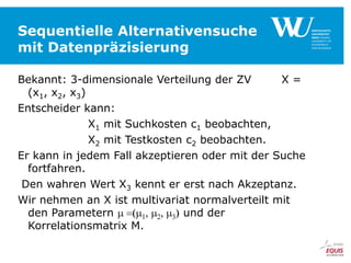 Sequentielle Alternativensuche
mit Datenpräzisierung
Bekannt: 3-dimensionale Verteilung der ZV
X=
(x1, x2, x3)
Entscheider kann:
X1 mit Suchkosten c1 beobachten,
X2 mit Testkosten c2 beobachten.
Er kann in jedem Fall akzeptieren oder mit der Suche
fortfahren.
Den wahren Wert X3 kennt er erst nach Akzeptanz.
Wir nehmen an X ist multivariat normalverteilt mit
den Parametern
und der
Korrelationsmatrix M.

 