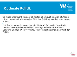 Optimale Politik
Es muss untersucht werden, ob Testen überhaupt sinnvoll ist. Wenn
nicht, dann ermittelt man den Wert der Politik v0 wie bei einer sequ.
Politik.

Ist Testen sinnvoll, so werden die Werte x* (<) und y* ermittelt,
die das Testintervall definieren. Für x>y* nehme an, für x<x*
verwerfe und für x*<x<y* teste. Mit v* errechnet man den Wert der
Politik.

 