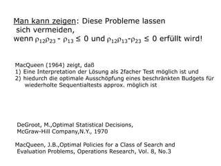 Man kann zeigen: Diese Probleme lassen
sich vermeiden,
wenn 12 23 - 13 ≤ 0 und 12 13- 23 ≤ 0 erfüllt wird!
MacQueen (1964) zeigt, daß
1) Eine Interpretation der Lösung als 2facher Test möglich ist und
2) hiedurch die optimale Ausschöpfung eines beschränkten Budgets für
wiederholte Sequentialtests approx. möglich ist

DeGroot, M.,Optimal Statistical Decisions,
McGraw-Hill Company,N.Y., 1970
MacQueen, J.B.,Optimal Policies for a Class of Search and
Evaluation Problems, Operations Research, Vol. 8, No.3

 