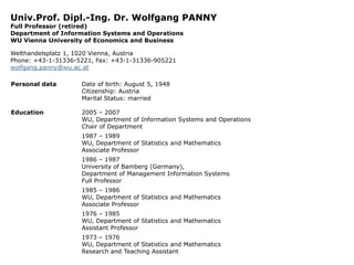 Univ.Prof. Dipl.-Ing. Dr. Wolfgang PANNY
Full Professor (retired)
Department of Information Systems and Operations
WU Vienna University of Economics and Business
Welthandelsplatz 1, 1020 Vienna, Austria
Phone: +43-1-31336-5221, Fax: +43-1-31336-905221
wolfgang.panny@wu.ac.at
Personal data

Date of birth: August 5, 1948
Citizenship: Austria
Marital Status: married

Education

2005 – 2007
WU, Department of Information Systems and Operations
Chair of Department
1987 – 1989
WU, Department of Statistics and Mathematics
Associate Professor
1986 – 1987
University of Bamberg (Germany),
Department of Management Information Systems
Full Professor
1985 – 1986
WU, Department of Statistics and Mathematics
Associate Professor

1976 – 1985
WU, Department of Statistics and Mathematics
Assistant Professor
1973 – 1976
WU, Department of Statistics and Mathematics
Research and Teaching Assistant

 