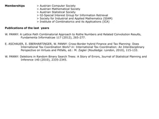 Memberships

>
>
>
>
>
>

Austrian Computer Society
Austrian Mathematical Society
Austrian Statistical Society
GI-Special Interest Group for Information Retrieval
Society for Industrial and Applied Mathematics (SIAM)
Institute of Combinatorics and its Applications (ICA)

Publications of the last years
W. PANNY: A Lattice Path Combinatorial Approach to Rothe Numbers and Related Convolution Results,
Fundamenta Informaticae 117 (2012), 265-277.

E. ASCHAUER, E. EBERHARTINGER, W. PANNY: Cross-Border hybrid Finance and Tax Planning: Does
International Tax Coordination Work? in: International Tax Coordination: An Interdisciplinary
Perspective on Virtues and Pitfalls, ed.: M. Zagler (Routledge: London, 2010), 115-133.
W. PANNY: Deletions in Random Binary Search Trees: A Story of Errors, Journal of Statistical Planning and
Inference 140 (2010), 2335-2345.

 