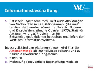 Informationsbeschaffung
a. Entscheidungstheorie formuliert auch Abbildungen
von Nachrichten in den Aktionenraum (die auch
randomisiert werden können; s. Ferschl, Nutzenund Entscheidungstheorie,Opladen,1975).Statt für
Aktionen wird das Problem nun für
Entscheidungsfunktionen betrachtet und liefert den
Wert des Informationssystems.
Igz zu vollständigen Aktionenmengen wird hier die
Aktionenmenge als nur teilweise bekannt und zu
Kosten c erweiterbar angesehen:
a. Einstufig
b. mehrstufig (sequentielle Beschaffungsmodelle)

 