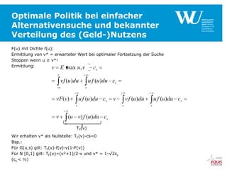 Optimale Politik bei einfacher
Alternativensuche und bekannter
Verteilung des (Geld-)Nutzens
F(u) mit Dichte f(u):
Ermittlung von v* = erwarteter Wert bei optimaler Fortsetzung der Suche
Stoppen wenn u ≥ v*!
Ermittlung:
v E max u, v c
s

v

vf (u )du

u f (u )du cs
v

vF(v)

u f (u )du cs

v

v

v

(u v) f (u )du cs
v

TF(v)
Wir erhalten v* als Nullstelle: TF(v)-cs=0
Bsp.:
Für G(u,s) gilt: TF(v)-f(v)-v(1-F(v))
Für N [0,1] gilt: TF(v)=(v²+1)/2-v und v* = 1-√2cs
(cs < ½)

v f (u )du
v

u f (u )du cs
v

 