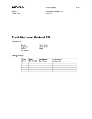 DESIGN SPEC                1 (4)

S&S-CCC                                         Attachment Retrieval API
Oliver Yuan                                     07/17/08




Email Attachment Retrieval API
Specification

                Owner:                 Oliver Yuan
                Originator:            Oliver Yuan
                Status:                Draft
                Document ID:


Change History

                 Issue    Date         Handles by         Comments
                 0.0.1    07.17.2008   Oliver Yuan        Initial draft
 