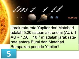 Jarak rata-rata Yupiter dari Matahari
adalah 5,20 satuan astronomi (AU). 1
AU = 1,50 1011 m adalah jarak ratarata antara Bumi dan Matahari.
Berapakah periode Yupiter?

5

 