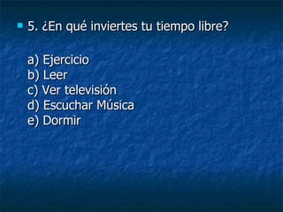 5.  ¿En qué inviertes tu tiempo libre? a) Ejercicio b) Leer c) Ver televisión d) Escuchar Música e) Dormir 