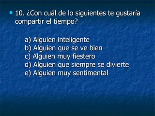 10.  ¿Con cuál de lo siguientes te gustaría compartir el tiempo? a) Alguien inteligente b) Alguien que se ve bien c) Alguien muy fiestero d) Alguien que siempre se divierte e) Alguien muy sentimental 