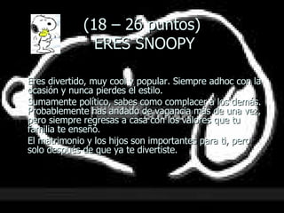 (18 – 26 puntos)  ERES SNOOPY Eres divertido, muy cool y popular. Siempre adhoc con la ocasión y nunca pierdes el estilo.  Sumamente político, sabes como complacer a los demás.  Probablemente has andado de vagancia más de una vez, pero siempre regresas a casa con los valores que tu familia te enseñó.  El matrimonio y los hijos son importantes para ti, pero solo después de que ya te divertiste. 