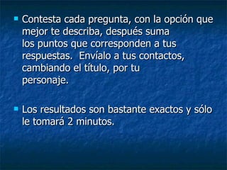 Contesta cada pregunta, con la opción que mejor te describa, después suma  los puntos que corresponden a tus respuestas.  Envíalo a tus contactos, cambiando el título, por tu  personaje.  Los resultados son bastante exactos y sólo le tomará 2 minutos.  