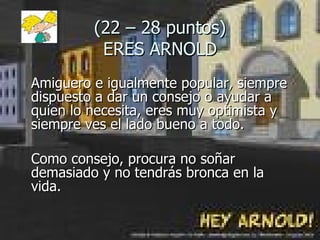 (22 – 28 puntos) ERES ARNOLD Amiguero e igualmente popular, siempre dispuesto a dar un consejo o ayudar a quien lo necesita, eres muy optimista y siempre ves el lado bueno a todo.  Como consejo, procura no soñar demasiado y no tendrás bronca en la  vida. 